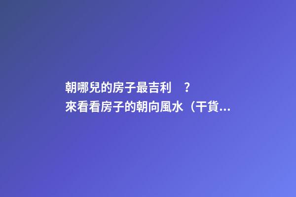 朝哪兒的房子最吉利？來看看房子的朝向風水（干貨）